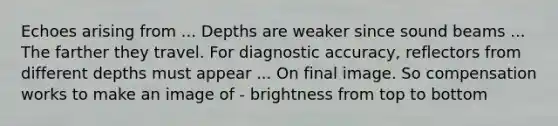 Echoes arising from ... Depths are weaker since sound beams ... The farther they travel. For diagnostic accuracy, reflectors from different depths must appear ... On final image. So compensation works to make an image of - brightness from top to bottom