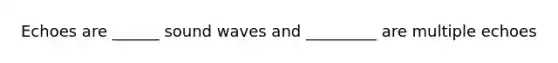 Echoes are ______ sound waves and _________ are multiple echoes