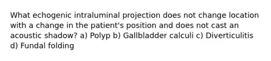 What echogenic intraluminal projection does not change location with a change in the patient's position and does not cast an acoustic shadow? a) Polyp b) Gallbladder calculi c) Diverticulitis d) Fundal folding