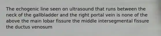 The echogenic line seen on ultrasound that runs between the neck of the gallbladder and the right portal vein is none of the above the main lobar fissure the middle intersegmental fissure the ductus venosum