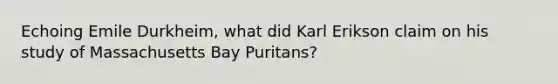 Echoing Emile Durkheim, what did Karl Erikson claim on his study of Massachusetts Bay Puritans?