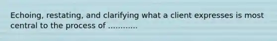 Echoing, restating, and clarifying what a client expresses is most central to the process of ............