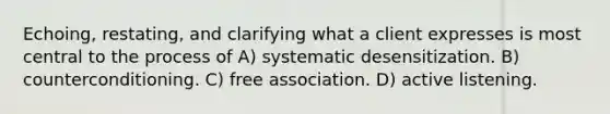 Echoing, restating, and clarifying what a client expresses is most central to the process of A) systematic desensitization. B) counterconditioning. C) free association. D) active listening.