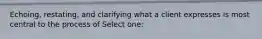 Echoing, restating, and clarifying what a client expresses is most central to the process of Select one: