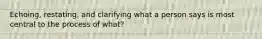 Echoing, restating, and clarifying what a person says is most central to the process of what?