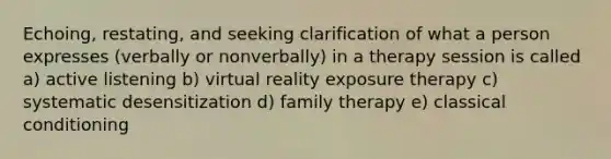 Echoing, restating, and seeking clarification of what a person expresses (verbally or nonverbally) in a therapy session is called a) active listening b) virtual reality exposure therapy c) systematic desensitization d) family therapy e) classical conditioning