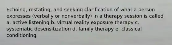 Echoing, restating, and seeking clarification of what a person expresses (verbally or nonverbally) in a therapy session is called a. active listening b. virtual reality exposure therapy c. systematic desensitization d. family therapy e. classical conditioning