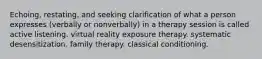 Echoing, restating, and seeking clarification of what a person expresses (verbally or nonverbally) in a therapy session is called active listening. virtual reality exposure therapy. systematic desensitization. family therapy. classical conditioning.