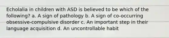 Echolalia in children with ASD is believed to be which of the following? a. A sign of pathology b. A sign of co-occurring obsessive-compulsive disorder c. An important step in their language acquisition d. An uncontrollable habit