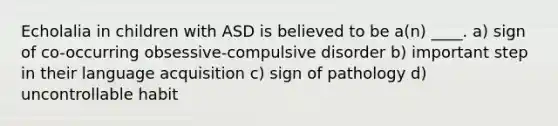 Echolalia in children with ASD is believed to be a(n) ____. a) sign of co-occurring obsessive-compulsive disorder b) important step in their language acquisition c) sign of pathology d) uncontrollable habit