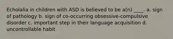 Echolalia in children with ASD is believed to be a(n) ____. a. sign of pathology b. sign of co-occurring obsessive-compulsive disorder c. important step in their language acquisition d. uncontrollable habit