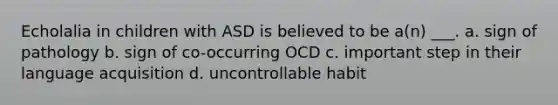 Echolalia in children with ASD is believed to be a(n) ___. a. sign of pathology b. sign of co-occurring OCD c. important step in their language acquisition d. uncontrollable habit