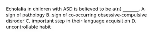 Echolalia in children with ASD is believed to be a(n) _______. A. sign of pathology B. sign of co-occurring obsessive-compulsive disroder C. important step in their language acquisition D. uncontrollable habit