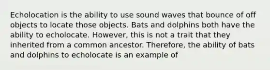 Echolocation is the ability to use sound waves that bounce of off objects to locate those objects. Bats and dolphins both have the ability to echolocate. However, this is not a trait that they inherited from a common ancestor. Therefore, the ability of bats and dolphins to echolocate is an example of