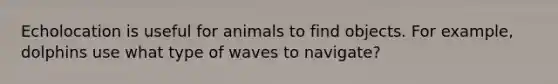 Echolocation is useful for animals to find objects. For example, dolphins use what type of waves to navigate?