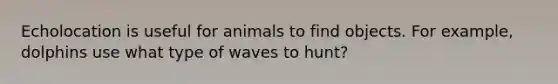 Echolocation is useful for animals to find objects. For example, dolphins use what type of waves to hunt?