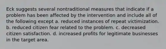 Eck suggests several nontraditional measures that indicate if a problem has been affected by the intervention and include all of the following except a. reduced instances of repeat victimization. b. reduced citizen fear related to the problem. c. decreased citizen satisfaction. d. increased profits for legitimate businesses in the target area.