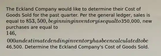 The Eckland Company would like to determine their Cost of Goods Sold for the past quarter. Per the general ledger, sales is equal to 853,500, beginning inventory is equal to350,000, new purchases are equal to 146,000 and estimated ending inventory has been calculated to be46,500. Determine the Eckland Company's Cost of Goods Sold.