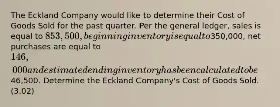 The Eckland Company would like to determine their Cost of Goods Sold for the past quarter. Per <a href='https://www.questionai.com/knowledge/kdxbifuCZE-the-general-ledger' class='anchor-knowledge'>the general ledger</a>, sales is equal to 853,500, beginning inventory is equal to350,000, net purchases are equal to 146,000 and estimated ending inventory has been calculated to be46,500. Determine the Eckland Company's Cost of Goods Sold. (3.02)