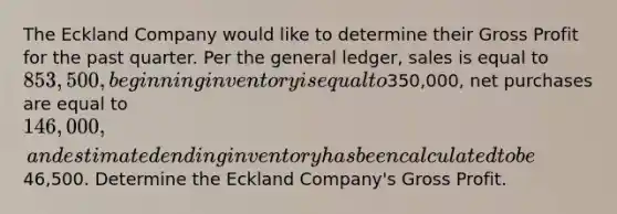 The Eckland Company would like to determine their Gross Profit for the past quarter. Per the general ledger, sales is equal to 853,500, beginning inventory is equal to350,000, net purchases are equal to 146,000, and estimated ending inventory has been calculated to be46,500. Determine the Eckland Company's Gross Profit.