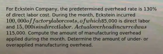 For Eckstein Company, the predetermined overhead rate is 130% of direct labor cost. During the month, Eckstein incurred 100,000 of factory labor costs, of which85,000 is direct labor and 15,000 is indirect labor. Actual overhead incurred was115,000. Compute the amount of manufacturing overhead applied during the month. Determine the amount of under- or overapplied manufacturing overhead.