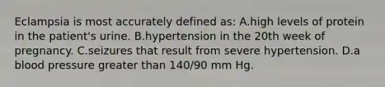 Eclampsia is most accurately defined as: A.high levels of protein in the patient's urine. B.hypertension in the 20th week of pregnancy. C.seizures that result from severe hypertension. D.a blood pressure greater than 140/90 mm Hg.