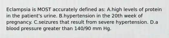 Eclampsia is MOST accurately defined as: A.high levels of protein in the patient's urine. B.hypertension in the 20th week of pregnancy. C.seizures that result from severe hypertension. D.a blood pressure greater than 140/90 mm Hg.