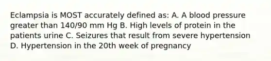 Eclampsia is MOST accurately defined as: A. A blood pressure greater than 140/90 mm Hg B. High levels of protein in the patients urine C. Seizures that result from severe hypertension D. Hypertension in the 20th week of pregnancy