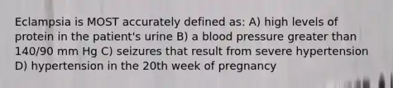 Eclampsia is MOST accurately defined as: A) high levels of protein in the patient's urine B) a blood pressure greater than 140/90 mm Hg C) seizures that result from severe hypertension D) hypertension in the 20th week of pregnancy