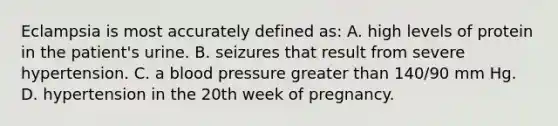 Eclampsia is most accurately defined as: A. high levels of protein in the patient's urine. B. seizures that result from severe hypertension. C. a <a href='https://www.questionai.com/knowledge/kD0HacyPBr-blood-pressure' class='anchor-knowledge'>blood pressure</a> <a href='https://www.questionai.com/knowledge/ktgHnBD4o3-greater-than' class='anchor-knowledge'>greater than</a> 140/90 mm Hg. D. hypertension in the 20th week of pregnancy.