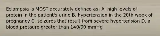 Eclampsia is MOST accurately defined as: A. high levels of protein in the patient's urine B. hypertension in the 20th week of pregnancy C. seizures that result from severe hypertension D. a blood pressure greater than 140/90 mmHg