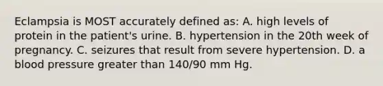 Eclampsia is MOST accurately defined as: A. high levels of protein in the patient's urine. B. hypertension in the 20th week of pregnancy. C. seizures that result from severe hypertension. D. a blood pressure greater than 140/90 mm Hg.