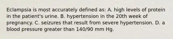 Eclampsia is most accurately defined as: A. high levels of protein in the patient's urine. B. hypertension in the 20th week of pregnancy. C. seizures that result from severe hypertension. D. a blood pressure greater than 140/90 mm Hg.