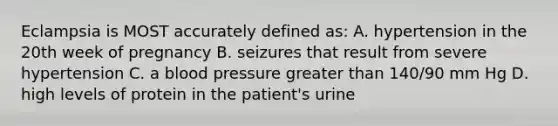 Eclampsia is MOST accurately defined as: A. hypertension in the 20th week of pregnancy B. seizures that result from severe hypertension C. a blood pressure greater than 140/90 mm Hg D. high levels of protein in the patient's urine