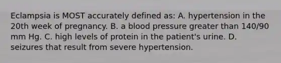 Eclampsia is MOST accurately defined as: A. hypertension in the 20th week of pregnancy. B. a blood pressure greater than 140/90 mm Hg. C. high levels of protein in the patient's urine. D. seizures that result from severe hypertension.