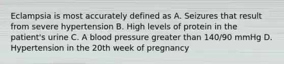 Eclampsia is most accurately defined as A. Seizures that result from severe hypertension B. High levels of protein in the patient's urine C. A blood pressure greater than 140/90 mmHg D. Hypertension in the 20th week of pregnancy