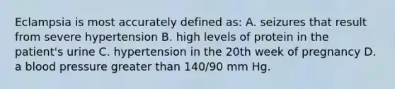 Eclampsia is most accurately defined as: A. seizures that result from severe hypertension B. high levels of protein in the patient's urine C. hypertension in the 20th week of pregnancy D. a blood pressure greater than 140/90 mm Hg.