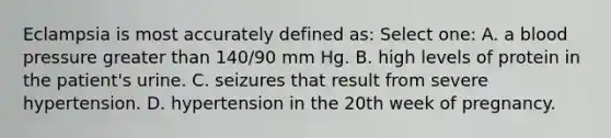 Eclampsia is most accurately defined as: Select one: A. a blood pressure greater than 140/90 mm Hg. B. high levels of protein in the patient's urine. C. seizures that result from severe hypertension. D. hypertension in the 20th week of pregnancy.