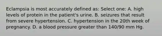 Eclampsia is most accurately defined as: Select one: A. high levels of protein in the patient's urine. B. seizures that result from severe hypertension. C. hypertension in the 20th week of pregnancy. D. a blood pressure greater than 140/90 mm Hg.