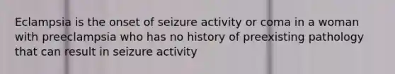 Eclampsia is the onset of seizure activity or coma in a woman with preeclampsia who has no history of preexisting pathology that can result in seizure activity