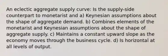 An eclectic aggregate supply curve: Is the supply-side counterpart to monetarist and a) Keynesian assumptions about the shape of aggregate demand. b) Combines elements of the monetarist and Keynesian assumptions about the shape of aggregate supply. c) Maintains a constant upward slope as the economy moves through the business cycle. d) Is horizontal at all levels of output.