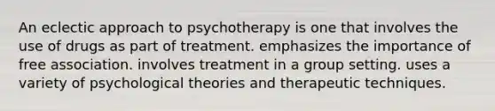 An eclectic approach to psychotherapy is one that involves the use of drugs as part of treatment. emphasizes the importance of free association. involves treatment in a group setting. uses a variety of psychological theories and therapeutic techniques.