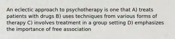 An eclectic approach to psychotherapy is one that A) treats patients with drugs B) uses techniques from various forms of therapy C) involves treatment in a group setting D) emphasizes the importance of free association