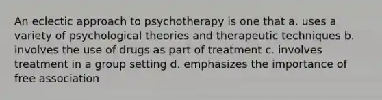 An eclectic approach to psychotherapy is one that a. uses a variety of psychological theories and therapeutic techniques b. involves the use of drugs as part of treatment c. involves treatment in a group setting d. emphasizes the importance of free association