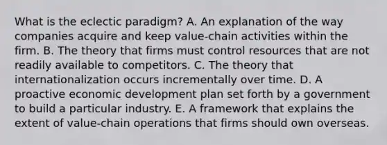 What is the eclectic​ paradigm? A. An explanation of the way companies acquire and keep​ value-chain activities within the firm. B. The theory that firms must control resources that are not readily available to competitors. C. The theory that internationalization occurs incrementally over time. D. A proactive economic development plan set forth by a government to build a particular industry. E. A framework that explains the extent of​ value-chain operations that firms should own overseas.