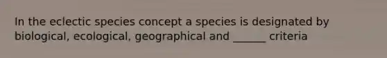 In the eclectic species concept a species is designated by biological, ecological, geographical and ______ criteria