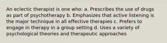 An eclectic therapist is one who: a. Prescribes the use of drugs as part of psychotherapy b. Emphasizes that active listening is the major technique in all effective therapies c. Prefers to engage in therapy in a group setting d. Uses a variety of psychological theories and therapeutic approaches