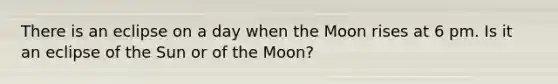 There is an eclipse on a day when the Moon rises at 6 pm. Is it an eclipse of the Sun or of the Moon?