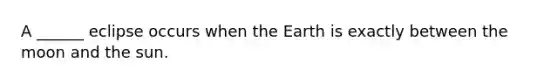 A ______ eclipse occurs when the Earth is exactly between the moon and the sun.