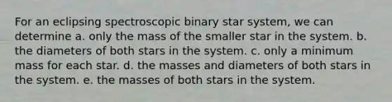 For an eclipsing spectroscopic binary star system, we can determine a. only the mass of the smaller star in the system. b. the diameters of both stars in the system. c. only a minimum mass for each star. d. the masses and diameters of both stars in the system. e. the masses of both stars in the system.